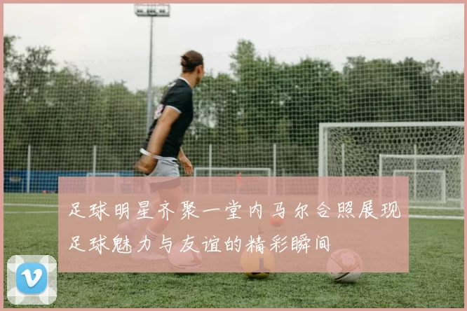 足球明星齐聚一堂内马尔合照展现足球魅力与友谊的精彩瞬间