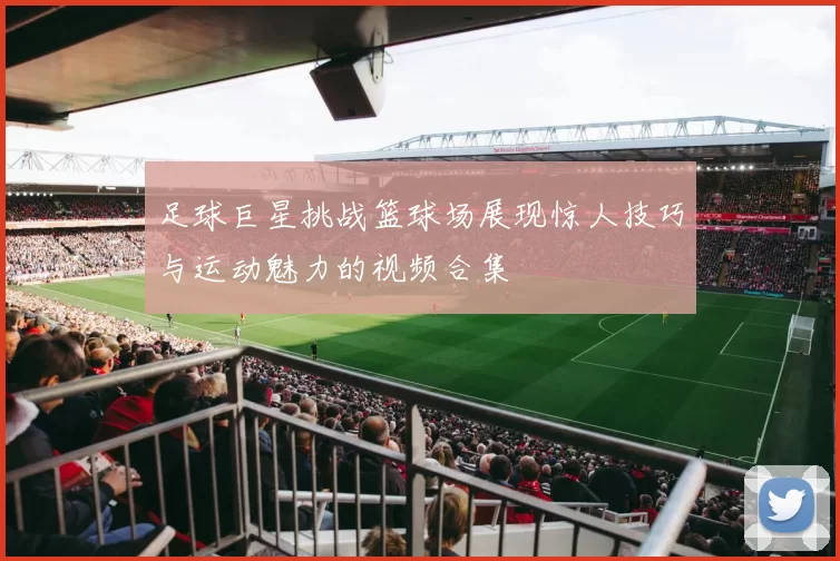 足球巨星挑战篮球场展现惊人技巧与运动魅力的视频合集