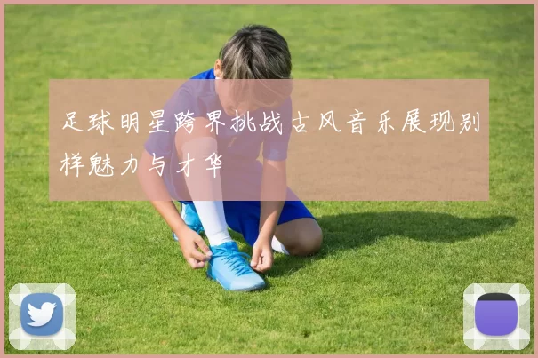足球明星跨界挑战古风音乐展现别样魅力与才华