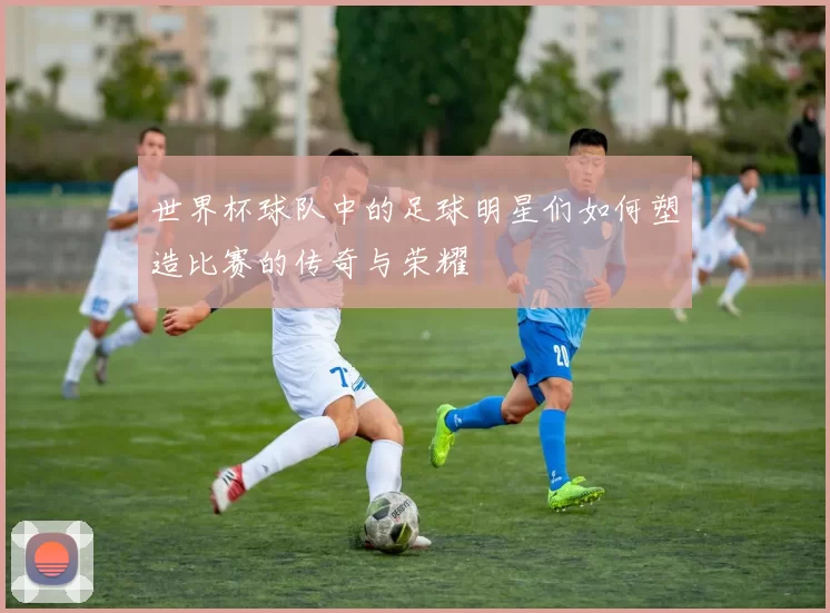 世界杯球队中的足球明星们如何塑造比赛的传奇与荣耀