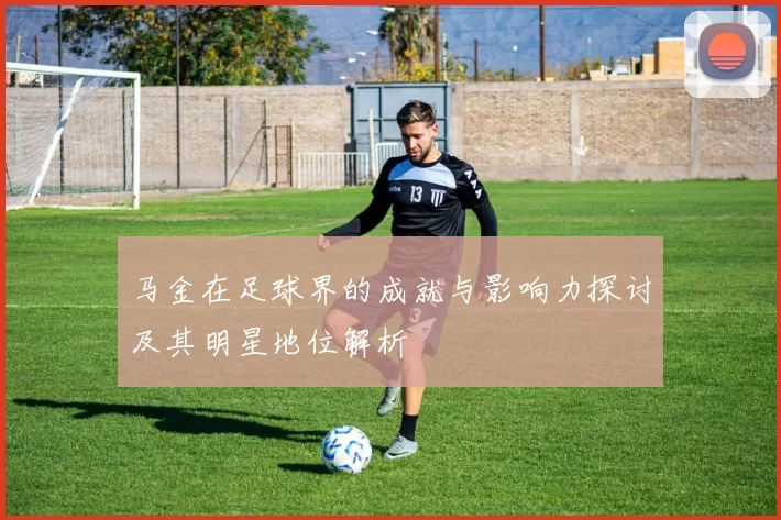 马金在足球界的成就与影响力探讨及其明星地位解析