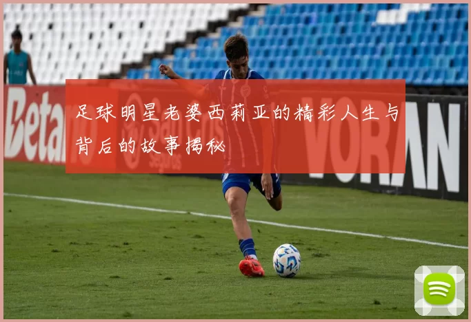 足球明星老婆西莉亚的精彩人生与背后的故事揭秘