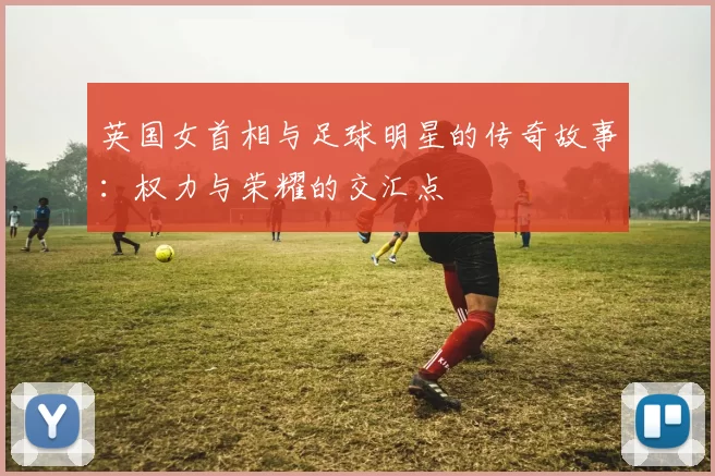 英国女首相与足球明星的传奇故事：权力与荣耀的交汇点
