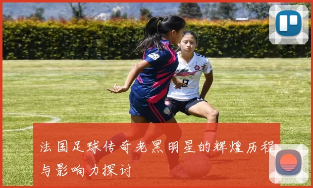 法国足球传奇老黑明星的辉煌历程与影响力探讨