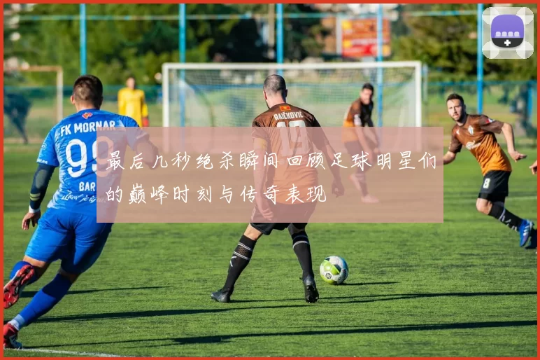 最后几秒绝杀瞬间回顾足球明星们的巅峰时刻与传奇表现