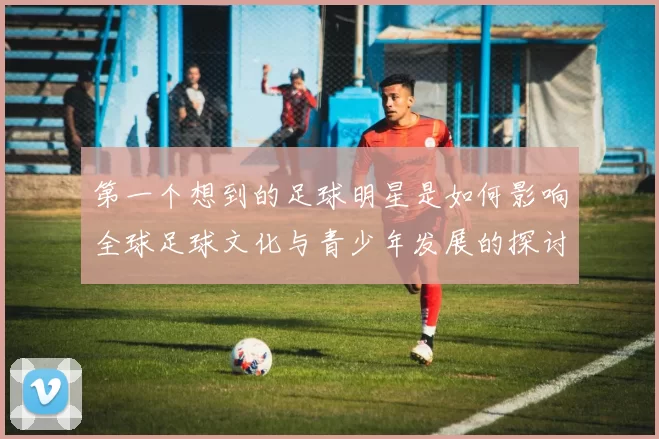 第一个想到的足球明星是如何影响全球足球文化与青少年发展的探讨
