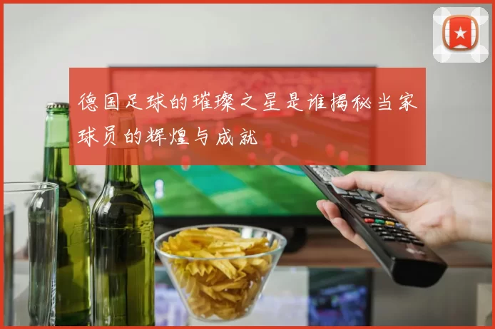 德国足球的璀璨之星是谁揭秘当家球员的辉煌与成就