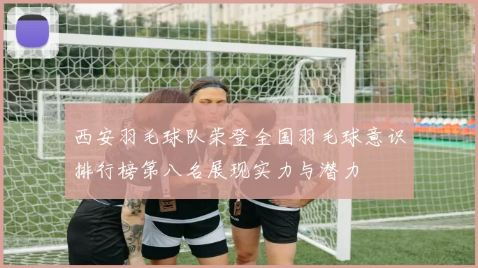 西安羽毛球队荣登全国羽毛球意识排行榜第八名展现实力与潜力