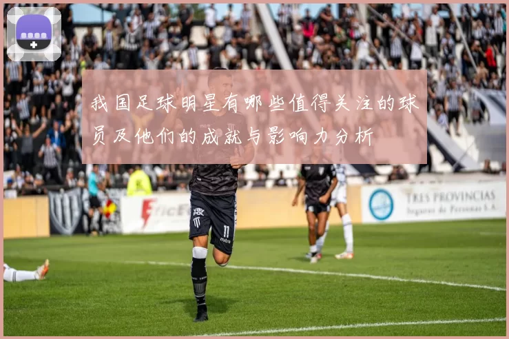我国足球明星有哪些值得关注的球员及他们的成就与影响力分析