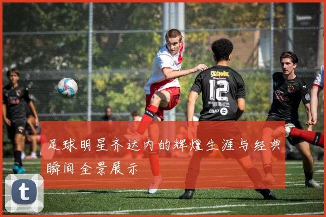 足球明星齐达内的辉煌生涯与经典瞬间全景展示
