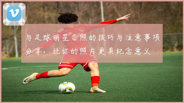 与足球明星合照的技巧与注意事项分享，让你的照片更具纪念意义