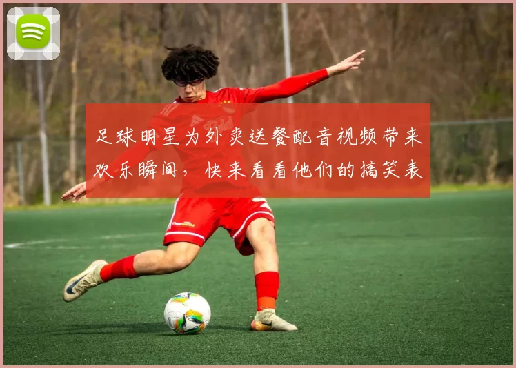 足球明星为外卖送餐配音视频带来欢乐瞬间，快来看看他们的搞笑表现吧