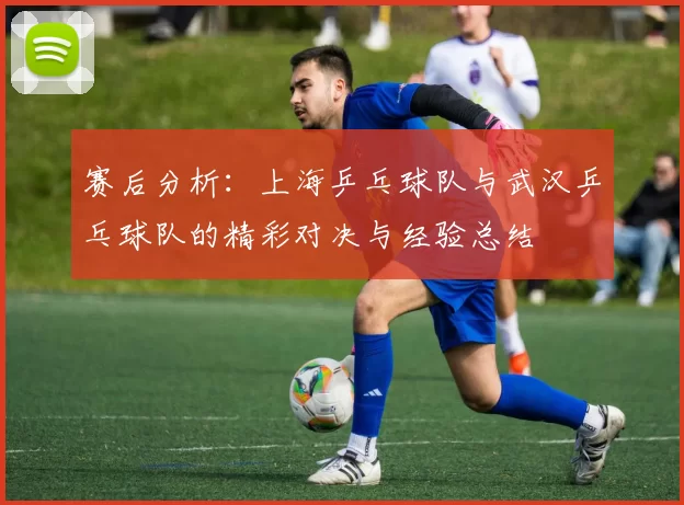 赛后分析：上海乒乓球队与武汉乒乓球队的精彩对决与经验总结