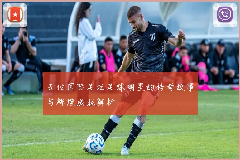 五位国际足坛足球明星的传奇故事与辉煌成就解析