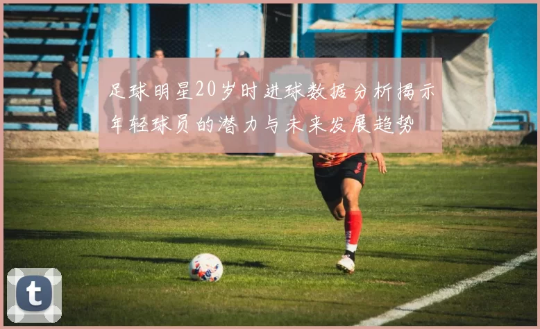 足球明星20岁时进球数据分析揭示年轻球员的潜力与未来发展趋势