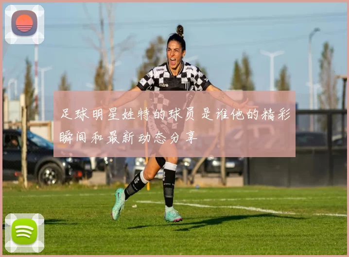 足球明星姓特的球员是谁他的精彩瞬间和最新动态分享