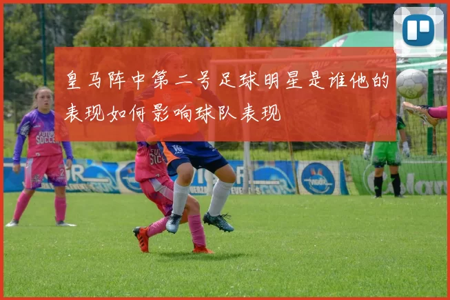皇马阵中第二号足球明星是谁他的表现如何影响球队表现