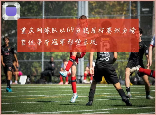 重庆网球队以69分稳居杯赛积分榜首位争夺冠军形势乐观