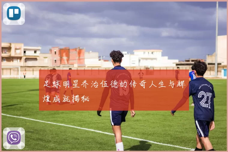 足球明星乔治伍德的传奇人生与辉煌成就揭秘