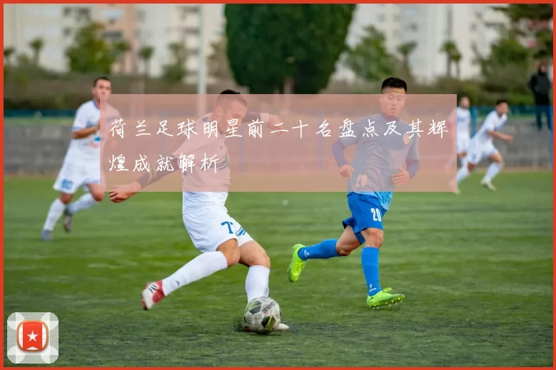 荷兰足球明星前二十名盘点及其辉煌成就解析