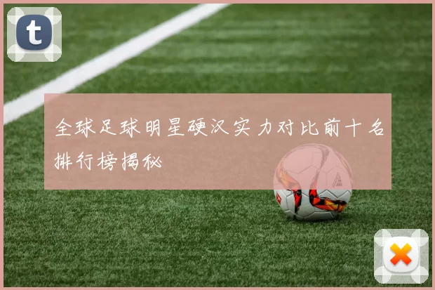 全球足球明星硬汉实力对比前十名排行榜揭秘