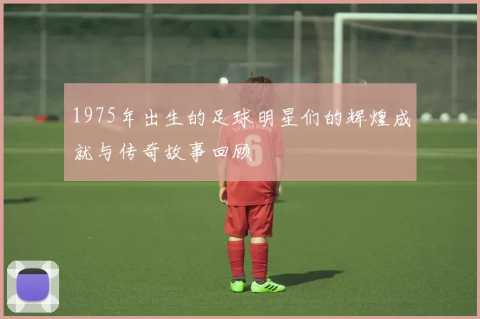 1975年出生的足球明星们的辉煌成就与传奇故事回顾