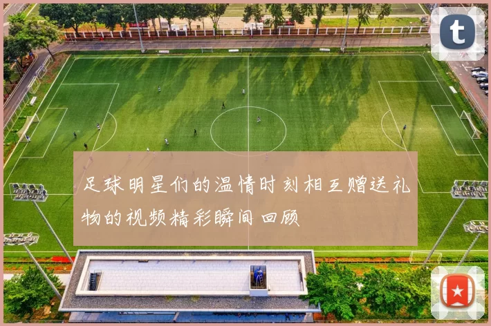 足球明星们的温情时刻相互赠送礼物的视频精彩瞬间回顾