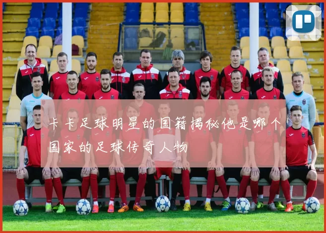 卡卡足球明星的国籍揭秘他是哪个国家的足球传奇人物