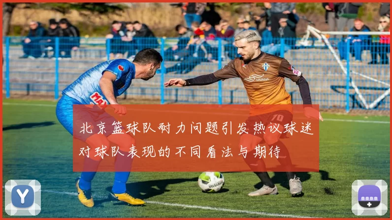 北京篮球队耐力问题引发热议球迷对球队表现的不同看法与期待