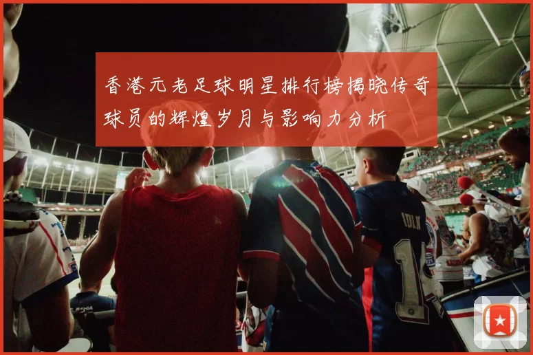 香港元老足球明星排行榜揭晓传奇球员的辉煌岁月与影响力分析