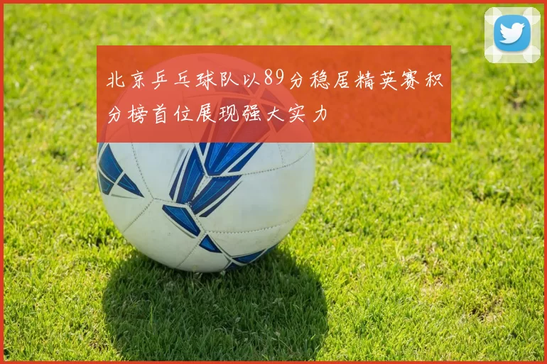 北京乒乓球队以89分稳居精英赛积分榜首位展现强大实力