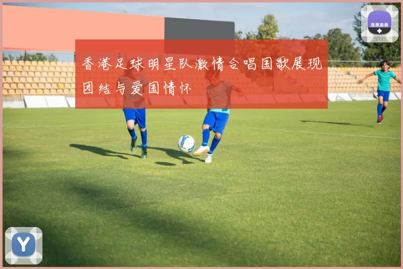 香港足球明星队激情合唱国歌展现团结与爱国情怀