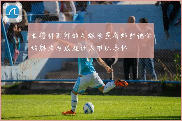 长得特别帅的足球明星有哪些他们的魅力与成就让人难以忘怀