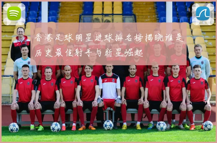香港足球明星进球排名榜揭晓谁是历史最佳射手与新星崛起