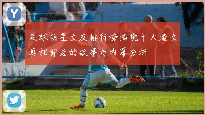 足球明星女友排行榜揭晓十大渣女真相背后的故事与内幕分析