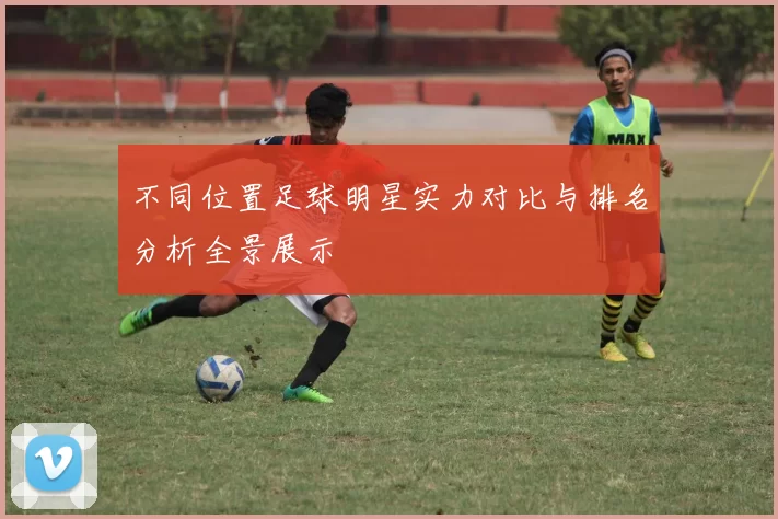 不同位置足球明星实力对比与排名分析全景展示