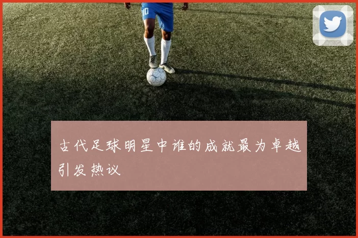 古代足球明星中谁的成就最为卓越引发热议