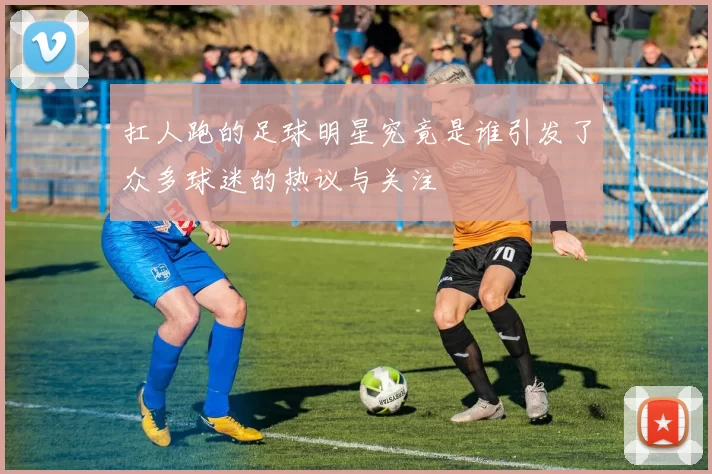 扛人跑的足球明星究竟是谁引发了众多球迷的热议与关注