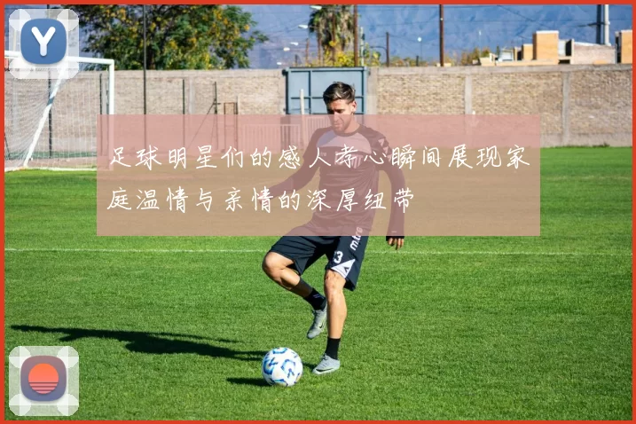 足球明星们的感人孝心瞬间展现家庭温情与亲情的深厚纽带