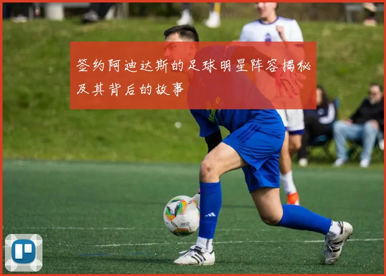 签约阿迪达斯的足球明星阵容揭秘及其背后的故事
