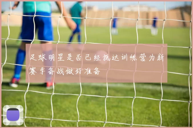 足球明星是否已经抵达训练营为新赛季备战做好准备