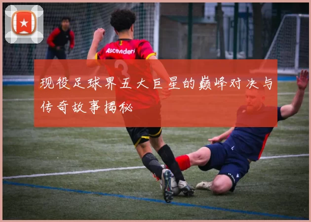 现役足球界五大巨星的巅峰对决与传奇故事揭秘