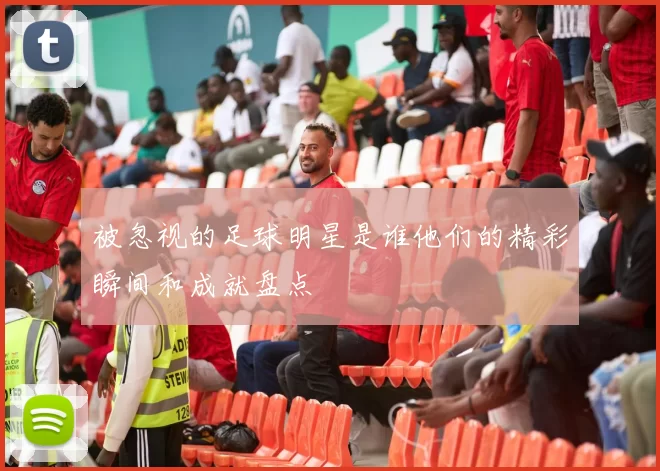 被忽视的足球明星是谁他们的精彩瞬间和成就盘点