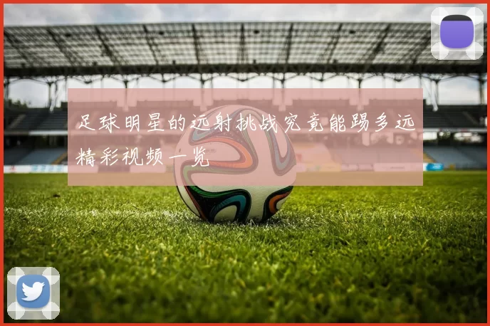 足球明星的远射挑战究竟能踢多远精彩视频一览