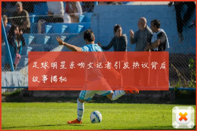 足球明星亲吻女记者引发热议背后故事揭秘