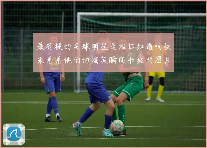 最有梗的足球明星是谁你知道吗快来看看他们的搞笑瞬间和经典图片