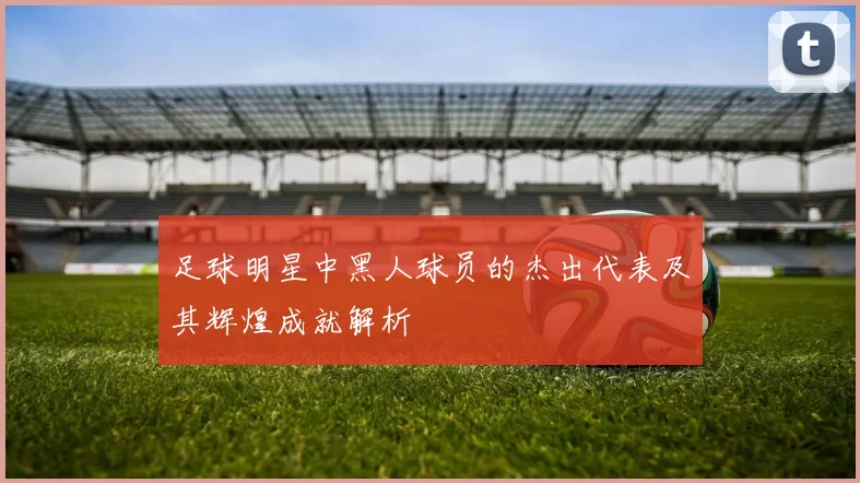 足球明星中黑人球员的杰出代表及其辉煌成就解析