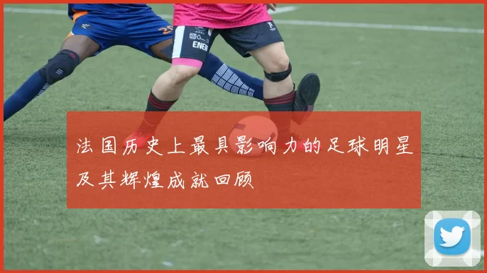 法国历史上最具影响力的足球明星及其辉煌成就回顾