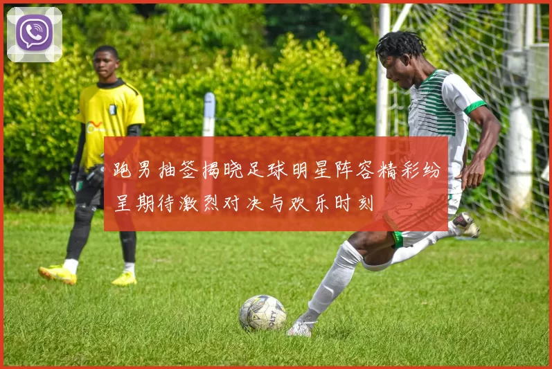 跑男抽签揭晓足球明星阵容精彩纷呈期待激烈对决与欢乐时刻
