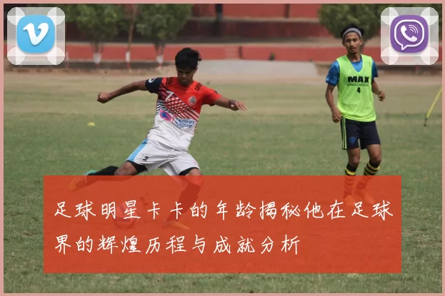 足球明星卡卡的年龄揭秘他在足球界的辉煌历程与成就分析